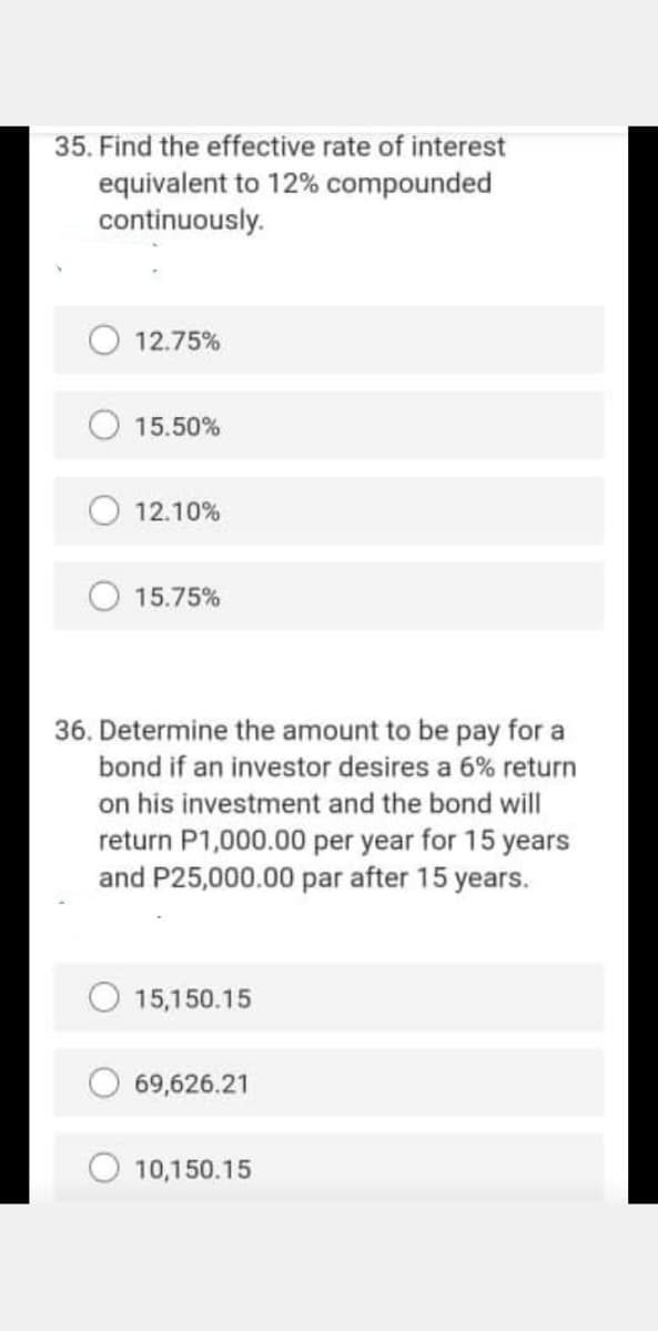 35. Find the effective rate of interest
equivalent to 12% compounded
continuously.
12.75%
15.50%
12.10%
15.75%
36. Determine the amount to be pay for a
bond if an investor desires a 6% return
on his investment and the bond will
return P1,000.00 per year for 15 years
and P25,000.00 par after 15 years.
15,150.15
O 69,626.21
10,150.15
