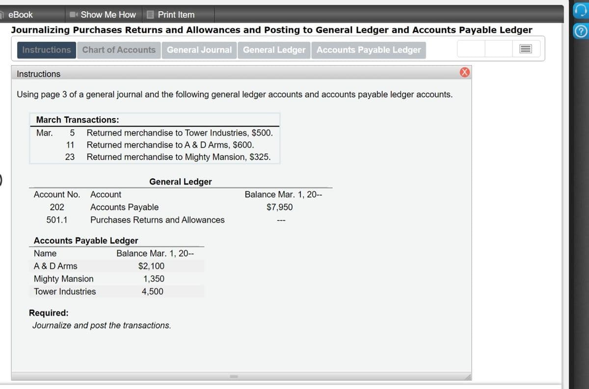 еВook
Show Me HoW
Print Item
Journalizing Purchases Returns and Allowances and Posting to General Ledger and Accounts Payable Ledger
Instructions
Chart of Accounts
General Journal
General Ledger Accounts Payable Ledger
Instructions
Using page 3 of a general journal and the following general ledger accounts and accounts payable ledger accounts.
March Transactions:
Mar.
Returned merchandise to Tower Industries, $500.
11
Returned merchandise to A & D Arms, $600.
23
Returned merchandise to Mighty Mansion, $325.
General Ledger
Account No.
Account
Balance Mar. 1, 20--
202
Accounts Payable
$7,950
501.1
Purchases Returns and Allowances
Accounts Payable Ledger
Name
Balance Mar. 1, 20--
A & D Arms
$2,100
Mighty Mansion
1,350
Tower Industries
4,500
Required:
Journalize and post the transactions.
