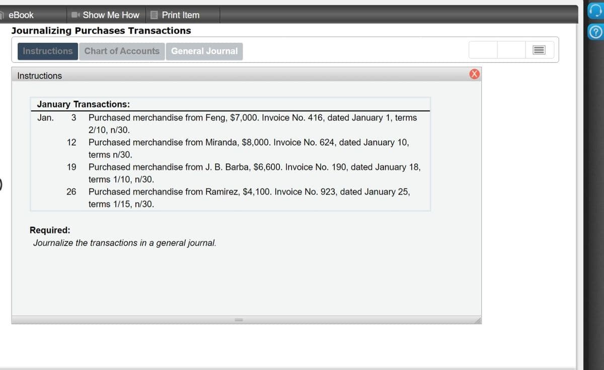 eBook
Show Me How
Print Item
Journalizing Purchases Transactions
Instructions
Chart of Accounts
General Journal
Instructions
January Transactions:
Jan.
3
Purchased merchandise from Feng, $7,000. Invoice No. 416, dated January 1, terms
2/10, n/30.
12
Purchased merchandise from Miranda, $8,000. Invoice No. 624, dated January 10,
terms n/30.
19
Purchased merchandise from J. B. Barba, $6,600. Invoice No. 190, dated January 18,
terms 1/10, n/30.
26
Purchased merchandise from Ramirez, $4,100. Invoice No. 923, dated January 25,
terms 1/15, n/30.
Required:
Journalize the transactions in a general journal.
