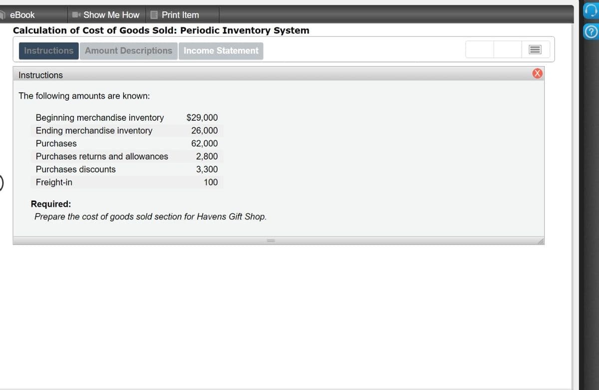 еВook
Show Me How
Print Item
Calculation of Cost of Goods Sold: Periodic Inventory System
Instructions
Amount Descriptions
Income Statement
Instructions
The following amounts are known:
Beginning merchandise inventory
$29,000
Ending merchandise inventory
26,000
Purchases
62,000
Purchases returns and allowances
2,800
Purchases discounts
3,300
Freight-in
100
Required:
Prepare the cost of goods sold section for Havens Gift Shop.
