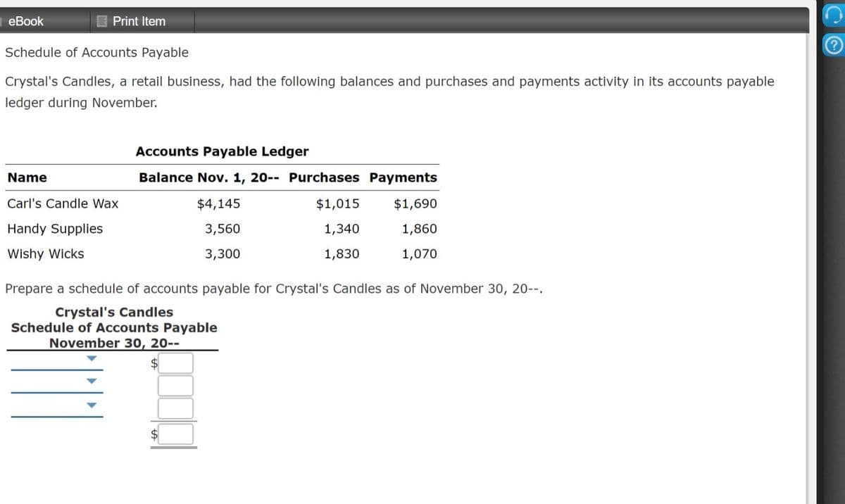 eBook
Print Item
Schedule of Accounts Payable
Crystal's Candles, a retail business, had the following balances and purchases and payments activity in its accounts payable
ledger during November.
Accounts Payable Ledger
Name
Balance Nov. 1, 20-- Purchases Payments
Carl's Candle Wax
$4,145
$1,015
$1,690
Handy Supplies
3,560
1,340
1,860
Wishy Wicks
3,300
1,830
1,070
Prepare a schedule of accounts payable for Crystal's Candles as of November 30, 20--.
Crystal's Candles
Schedule of Accounts Payable
November 30, 20--
