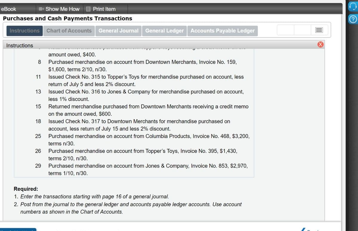 еBook
Show Me How
Print Item
Purchases and Cash Payments Transactions
Instructions
Chart of Accounts
General Journal
General Ledger Accounts Payable Ledger
Instructions
amount owed, $400.
8
Purchased merchandise on account from Downtown Merchants, Invoice No. 159,
$1,600, terms 2/10, n/30.
11
Issued Check No. 315 to Topper's Toys for merchandise purchased on account, less
return of July 5 and less 2% discount.
Issued Check No. 316 to Jones & Company for merchandise purchased on account,
13
less 1% discount.
Returned merchandise purchased from Downtown Merchants receiving a credit memo
on the amount owed, $600.
Issued Check No. 317 to Downtown Merchants for merchandise purchased on
account, less return of July 15 and less 2% discount.
Purchased merchandise on account from Columbia Products, Invoice No. 468, $3,200,
15
18
25
terms n/30.
26
Purchased merchandise on account from Topper's Toys, Invoice No. 395, $1,430,
terms 2/10, n/30.
29
Purchased merchandise on account from Jones & Company, Invoice No. 853, $2,970,
terms 1/10, n/30.
Required:
1. Enter the transactions starting with page 16 of a general journal.
2. Post from the journal to the general ledger and accounts payable ledger accounts. Use account
numbers as shown in the Chart of Accounts.
