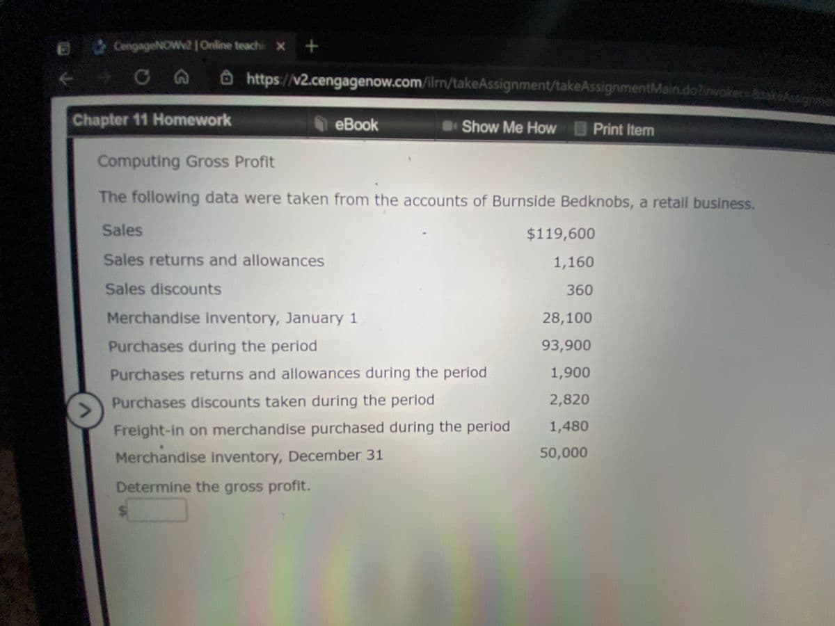 CengageNOW2 Online teachi x +
Ôhttps://v2.cengagenow.com/ilm/takeAssignment/takeAssignmentMain.dotinvokersBakeAssionme
Chapter 11 Homework
еВook
Show Me How Print Item
Computing Gross Profit
The following data were taken from the accounts of Burnside Bedknobs, a retail business.
Sales
$119,600
Sales returns and allowances
1,160
Sales discounts
360
Merchandise inventory, January 1
28,100
Purchases during the period
93,900
Purchases returns and allowances during the period
1,900
Purchases discounts taken during the period
2,820
>
Freight-in on merchandise purchased during the period
1,480
Merchandise inventory, December 31
50,000
Determine the gross profit.
