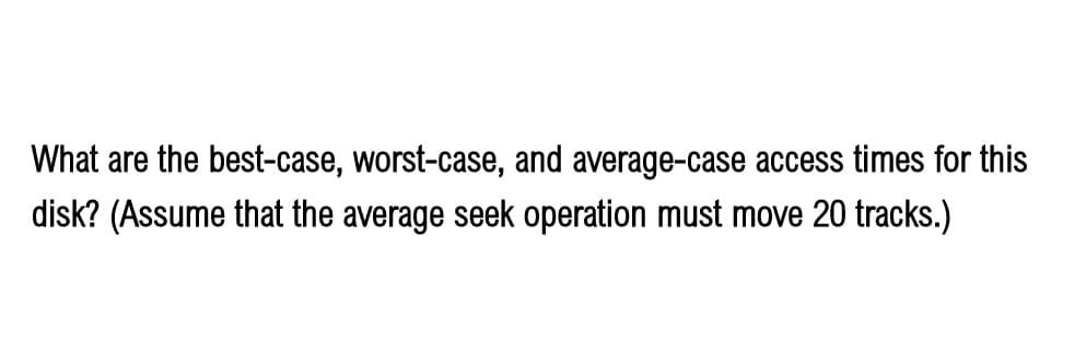 What are the best-case, worst-case, and average-case access times for this
disk? (Assume that the average seek operation must move 20 tracks.)