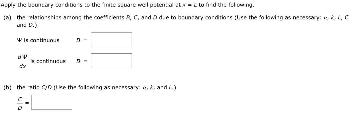 Apply the boundary conditions to the finite square well potential at x = L to find the following.
(a) the relationships among the coefficients B, C, and D due to boundary conditions (Use the following as necessary: a, k, L, C
and D.)
Y is continuous
B =
is continuous
dx
B =
(b) the ratio C/D (Use the following as necessary: a, k, and L.)
