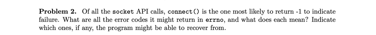 Problem 2. Of all the socket API calls, connect () is the one most likely to return -1 to indicate
failure. What are all the error codes it might return in errno, and what does each mean? Indicate
which ones,
if
any,
the program might be able to recover from.
