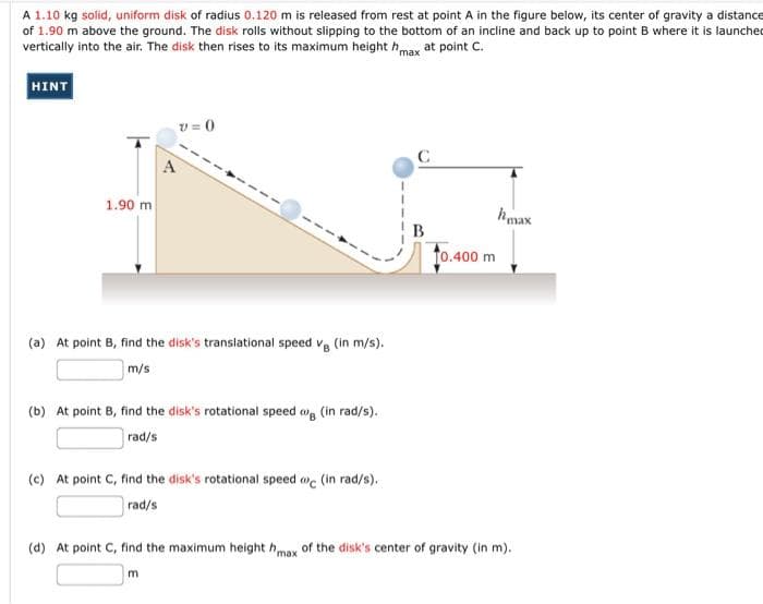 A 1.10 kg solid, uniform disk of radius 0.120 m is released from rest at point A in the figure below, its center of gravity a distance
of 1.90 m above the ground. The disk rolls without slipping to the bottom of an incline and back up to point B where it is launched
vertically into the air. The disk then rises to its maximum height hmax at point C.
HINT
v = 0
1.90 m
hmax
B
to.400 m
(a) At point B, find the disk's translational speed vg (in m/s).
m/s
(b) At point B, find the disk's rotational speed w, (in rad/s).
rad/s
(c) At point C, find the disk's rotational speed oc (in rad/s).
rad/s
(d) At point C, find the maximum height hmax of the disk's center of gravity (in m).
m.

