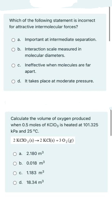 Which of the following statement is incorrect
for attractive intermolecular forces?
O a. Important at intermediate separation.
O b. Interaction scale measured in
molecular diameters.
O c. Ineffective when molecules are far
apart.
O d. It takes place at moderate pressure.
Calculate the volume of oxygen produced
when 0.5 moles of KCIO3 is heated at 101.325
kPa and 25 °C.
2 KCIO ; (s) → 2 KC(s) + 3 0,(g)
O a. 2.180 m3
O b. 0.018 m3
O c. 1.183 m3
O d. 18.34 m3
