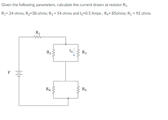 Given the following parameters, calculate the current drawn at resistor R5.
%3D
R3= 24 ohms, R2=38 ohms; R3 = 54 ohms and I3=0.5 Amps ; R4= 85ohms; R5 = 92 ohms
R1
R2
R3
V
R4
R5
