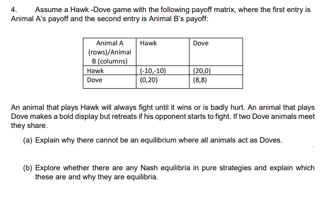 4. Assume a Hawk -Dove game with the following payoff matrix, where the first entry is
Animal A's payoff and the second entry is Animal B's payoff:
Animal A Hawk
(rows)/Animal
B (columns)
Hawk
Dove
(-10,-10)
(0,20)
Dove
(20,0)
(8,8)
An animal that plays Hawk will always fight until it wins or is badly hurt. An animal that plays
Dove makes a bold display but retreats if his opponent starts to fight. If two Dove animals meet
they share.
(a) Explain why there cannot be an equilibrium where all animals act as Doves.
(b) Explore whether there are any Nash equilibria in pure strategies and explain which
these are and why they are equilibria.