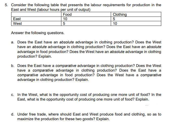 5. Consider the following table that presents the labour requirements for production in the
East and West (labour hours per unit of output)
East
West
Food
10
5
Clothing
5
10
Answer the following questions.
a. Does the East have an absolute advantage in clothing production? Does the West
have an absolute advantage in clothing production? Does the East have an absolute
advantage in food production? Does the West have an absolute advantage in clothing
production? Explain.
b. Does the East have a comparative advantage in clothing production? Does the West
have a comparative advantage in clothing production? Does the East have a
comparative advantage in food production? Does the West have a comparative
advantage in clothing production? Explain.
c. In the West, what is the opportunity cost of producing one more unit of food? In the
East, what is the opportunity cost of producing one more unit of food? Explain.
d. Under free trade, where should East and West produce food and clothing, so as to
maximize the production for these two goods? Explain.