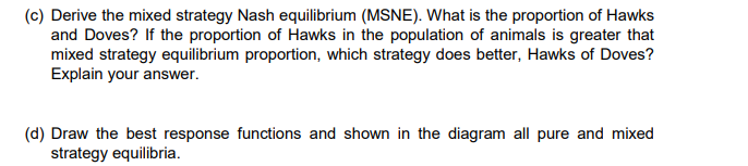 (c) Derive the mixed strategy Nash equilibrium (MSNE). What is the proportion of Hawks
and Doves? If the proportion of Hawks in the population of animals is greater that
mixed strategy equilibrium proportion, which strategy does better, Hawks of Doves?
Explain your answer.
(d) Draw the best response functions and shown in the diagram all pure and mixed
strategy equilibria.