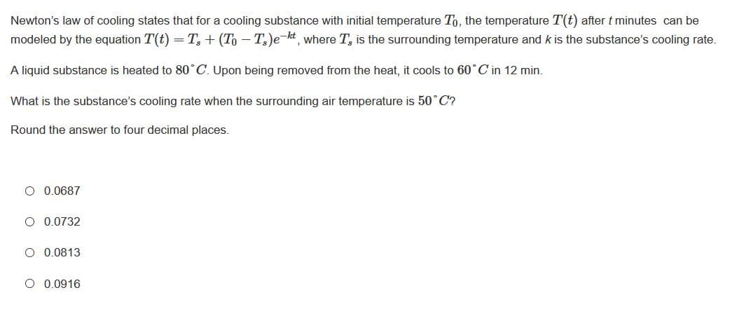 Newton's law of cooling states that for a cooling substance with initial temperature To, the temperature T(t) after t minutes can be
modeled by the equation T(t) =T, + (To – T)e-kt, where T, is the surrounding temperature and k is the substance's cooling rate.
A liquid substance is heated to 80°C. Upon being removed from the heat, it cools to 60°C in 12 min.
What is the substance's cooling rate when the surrounding air temperature is 50° C?
Round the answer to four decimal places.
O 0.0687
O 0.0732
O 0.0813
O 0.0916
