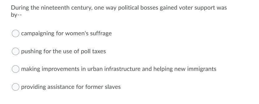 During the nineteenth century, one way political bosses gained voter support was
by--
campaigning for women's suffrage
pushing for the use of poll taxes
making improvements in urban infrastructure and helping new immigrants
providing assistance for former slaves
