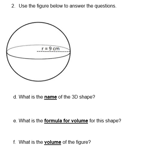 2. Use the figure below to answer the questions.
r= 9 cm
d. What is the name of the 3D shape?
e. What is the formula for volume for this shape?
f. What is the volume of the figure?
