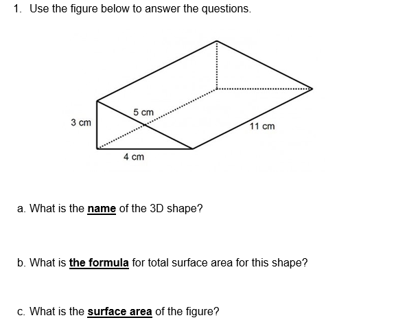 1. Use the figure below to answer the questions.
5 cm
3 cm
11 cm
4 cm
a. What is the name of the 3D shape?
b. What is the formula for total surface area for this shape?
c. What is the surface area of the figure?

