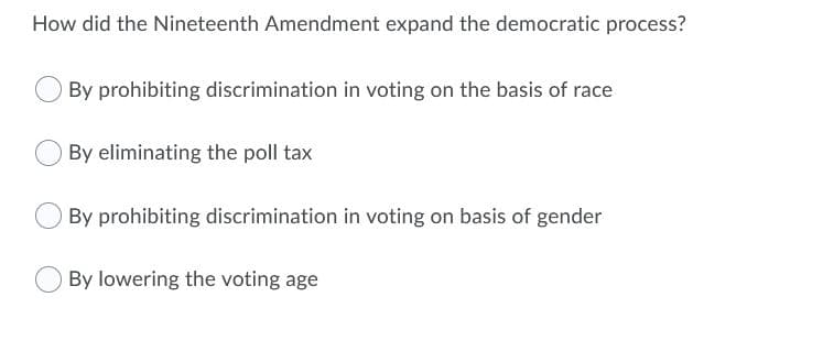 How did the Nineteenth Amendment expand the democratic process?
By prohibiting discrimination in voting on the basis of race
By eliminating the poll tax
By prohibiting discrimination in voting on basis of gender
By lowering the voting age
