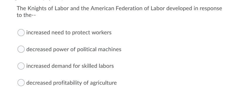 The Knights of Labor and the American Federation of Labor developed in response
to the--
increased need to protect workers
decreased power of political machines
increased demand for skilled labors
decreased profitability of agriculture
