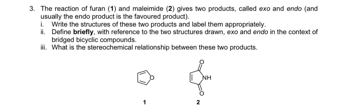 3. The reaction of furan (1) and maleimide (2) gives two products, called exo and endo (and
usually the endo product is the favoured product).
i. Write the structures of these two products and label them appropriately.
ii. Define briefly, with reference to the two structures drawn, exo and endo in the context of
bridged bicyclic compounds.
iii. What is the stereochemical relationship between these two products.
NH
1
2
