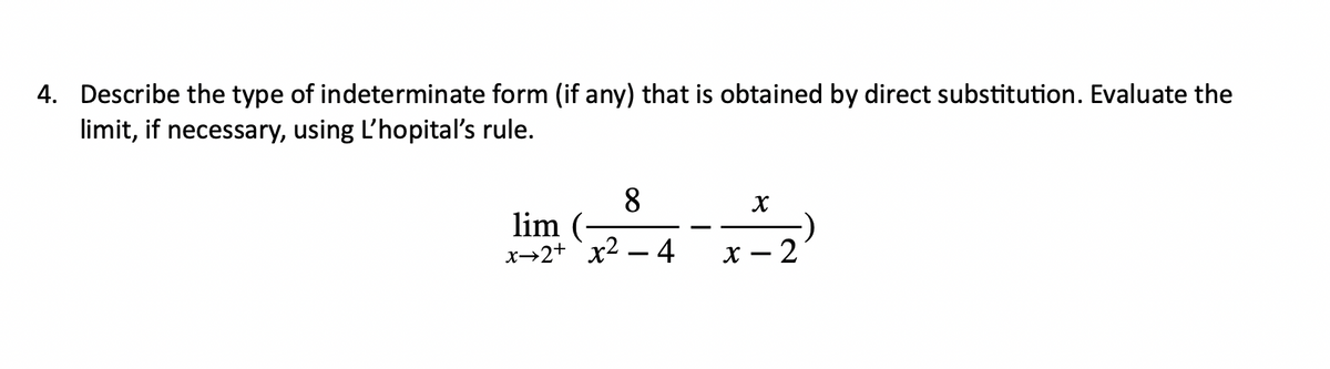4. Describe the type of indeterminate form (if any) that is obtained by direct substitution. Evaluate the
limit, if necessary, using L'hopital's rule.
8
X
lim
x2+x² - 4
x-2