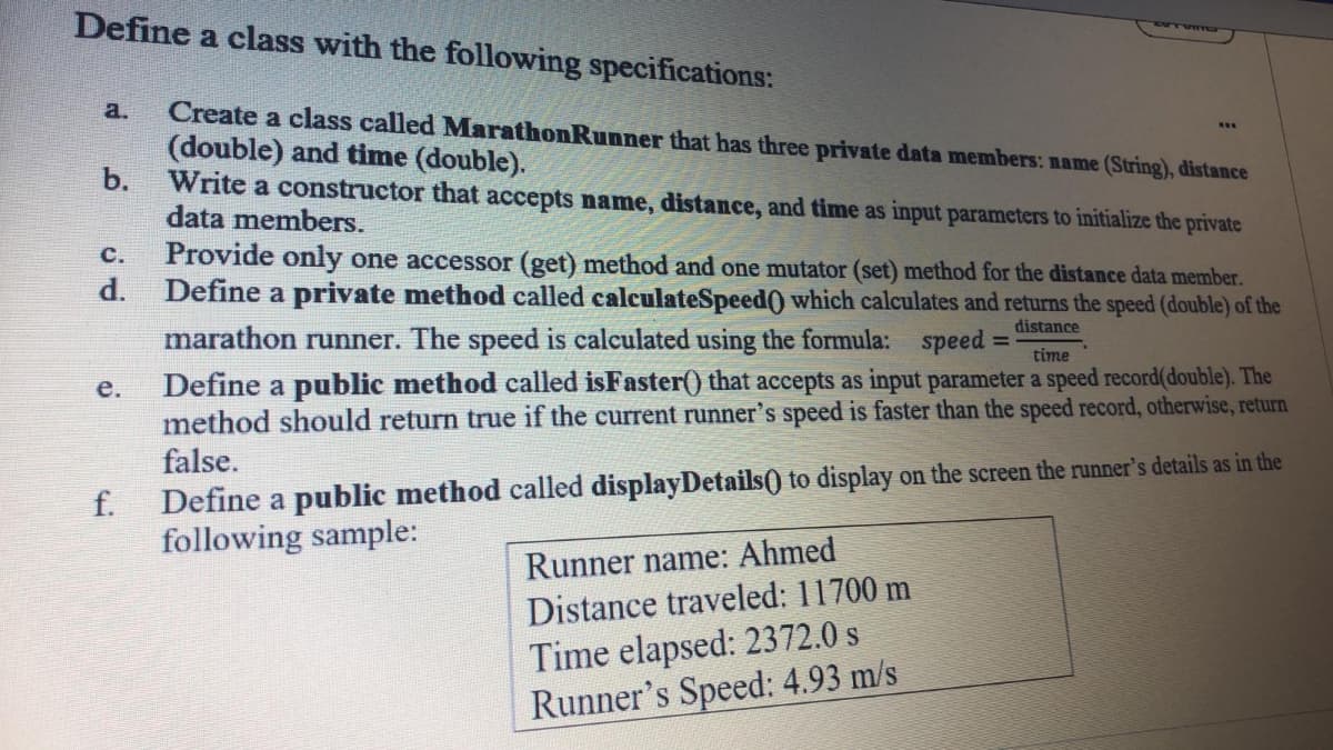 Define a class with the following specifications:
Create a class called MarathonRunner that has three private data members: name (String), distance
(double) and time (double).
b.
a.
Write a constructor that accepts name, distance, and time as input parameters to initialize the private
data members.
Provide only one accessor (get) method and one mutator (set) method for the distance data member.
Define a private method called calculateSpeed() which calculates and returns the speed (double) of the
с.
P
marathon runner. The speed is calculated using the formula: speed
Define a public method called isFaster() that accepts as input parameter a speed record(double). The
method should return true if the current runner's speed is faster than the speed record, otherwise, return
false.
distance
%3D
time
e.
Define a public method called displayDetails() to display on the screen the runner's details as in the
following sample:
f.
Runner name: Ahmed
Distance traveled: 11700 m
Time elapsed: 2372.0 s
Runner's Speed: 4.93 m/s
