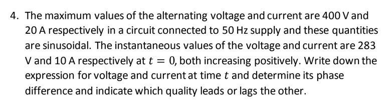 4. The maximum values of the alternating voltage and current are 400 V and
20 A respectively in a circuit connected to 50 Hz supply and these quantities
are sinusoidal. The instantaneous values of the voltage and current are 283
V and 10 A respectively at t = 0, both increasing positively. Write down the
expression for voltage and current at time t and determine its phase
difference and indicate which quality leads or lags the other.
