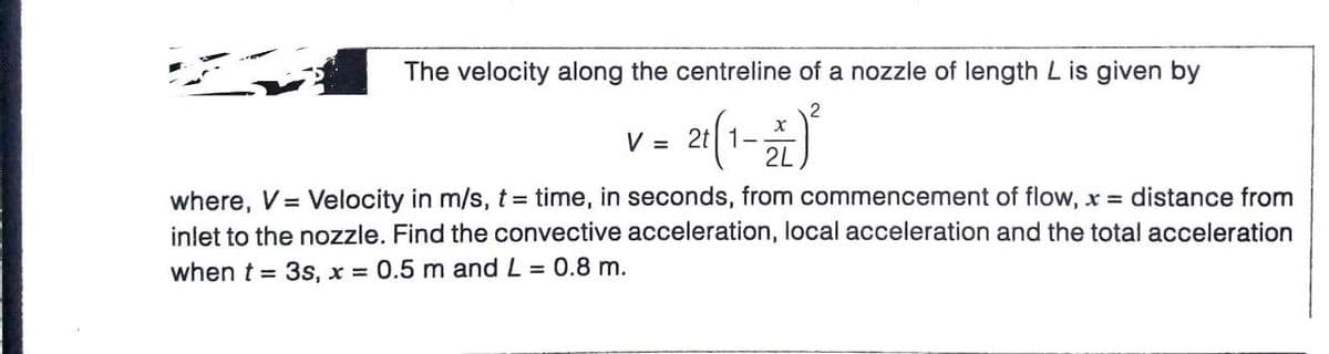 The velocity along the centreline of a nozzle of length L is given by
2
V = 2t| 1-
2L
where, V= Velocity in m/s, t= time, in seconds, from commencement of flow, x = distance from
inlet to the nozzle. Find the convective acceleration, local acceleration and the total acceleration
when t = 3s, x = 0.5 m and L = 0.8 m.
