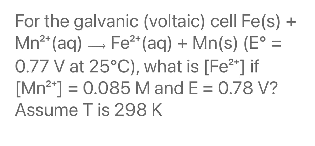 For the galvanic (voltaic) cell Fe(s) +
Mn2* (aq)
Fe2* (aq) + Mn(s) (E° =
0.77 V at 25°C), what is [Fe²*] if
[Mn2*] = 0.085 M and E = 0.78 V?
Assume T is 298 K
