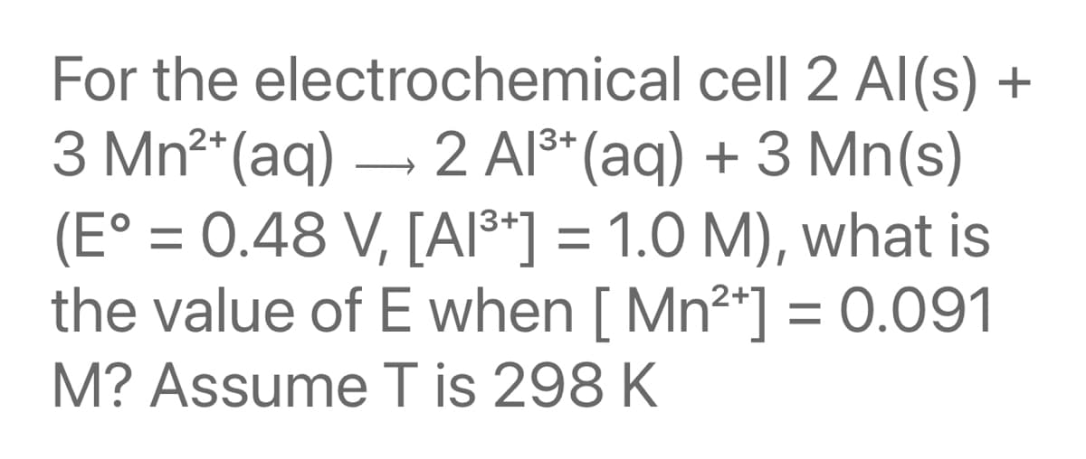 For the electrochemical cell 2 Al(s) +
3 Mn2*(aq) – 2 Al**(aq) + 3 Mn(s)
(E° = 0.48 V, [AI3*] = 1.0 M), what is
the value of E when [ Mn2*] = 0.091
M? Assume T is 298 K
%3D

