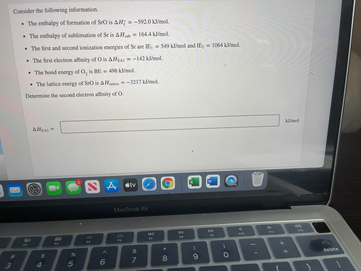 Consider the following information.
• The enthalpy of formation of SrO is AH; = -592.0 kJ/mol.
• The enthalpy of sublimation of Sr is AHub = 164.4 kJ/mol.
• The first and second ionization energies of Sr are IE¡ = 549 kJ/mol and IE, = 1064 kJ/mol.
• The first electron affinity of O is AHEAI = -142 kJ/mol.
• The bond energy of O, is BE = 498 kJ/mol.
• The lattice energy of SrO is AHattice = -3217 kJ/mol.
Determine the second electron affinity of O.
AHEA2 =
kJ/mol
A étv
MacBook Air
DII
DD
80
888
F11
F12
F10
F7
FB
F6
F3
F4
F5
BB
&
%24
%3D
delete
9.
3
4.
* CO
