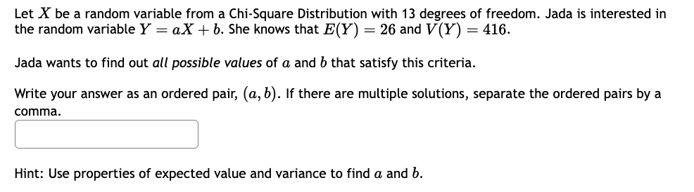 Let X be a random variable from a Chi-Square Distribution with 13 degrees of freedom. Jada is interested in
the random variable Y = aX + b. She knows that E(Y) = 26 and V(Y) = 416.
Jada wants to find out all possible values of a and b that satisfy this criteria.
Write your answer as an ordered pair, (a, b). If there are multiple solutions, separate the ordered pairs by a
comma.
Hint: Use properties of expected value and variance to find a and b.