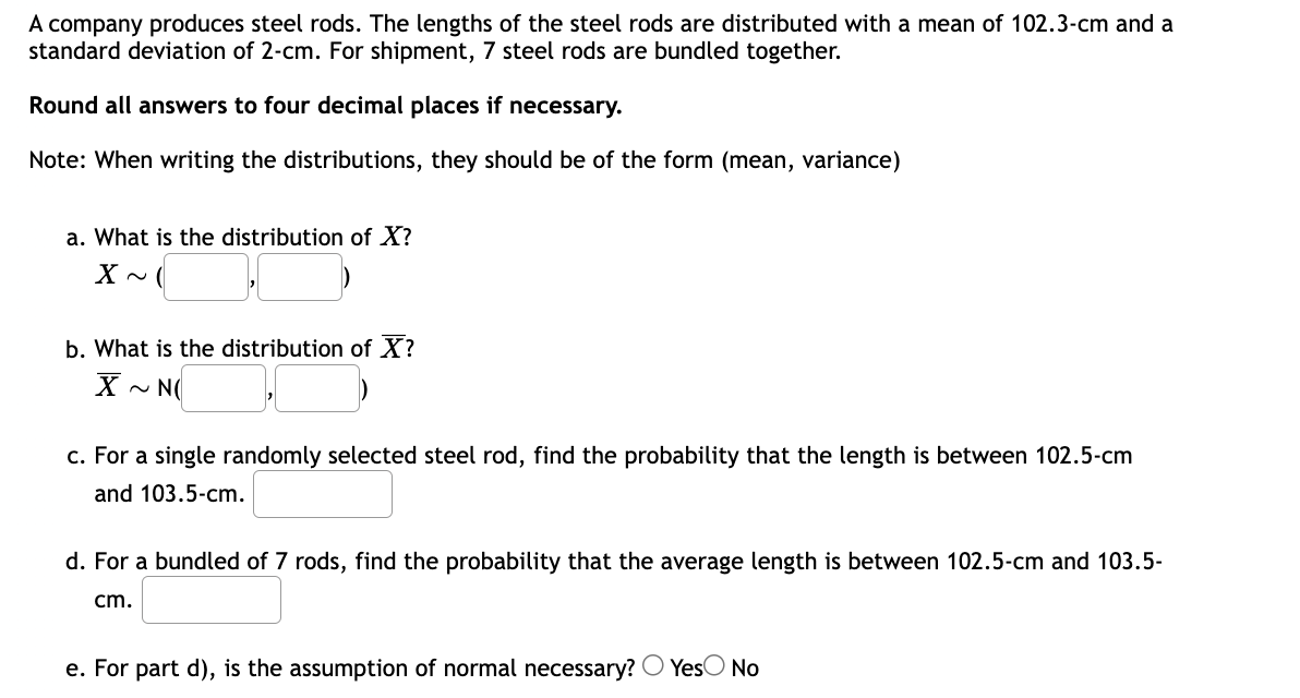 A company produces steel rods. The lengths of the steel rods are distributed with a mean of 102.3-cm and a
standard deviation of 2-cm. For shipment, 7 steel rods are bundled together.
Round all answers to four decimal places if necessary.
Note: When writing the distributions, they should be of the form (mean, variance)
a. What is the distribution of X?
X ~ (
b. What is the distribution of X?
X~ N(
c. For a single randomly selected steel rod, find the probability that the length is between 102.5-cm
and 103.5-cm.
d. For a bundled of 7 rods, find the probability that the average length is between 102.5-cm and 103.5-
cm.
e. For part d), is the assumption of normal necessary? Yes No