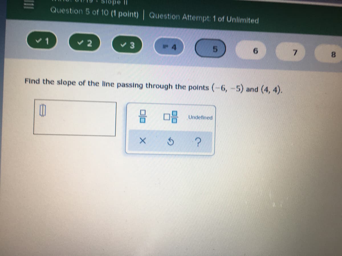 l ado
Question 5 of 10 (1 point) Question Attempt: 1 of Unlimited
v1
5.
7.
8.
Find the slope of the line passing through the polnts (-6, -5) and (4, 4).
Undefined
