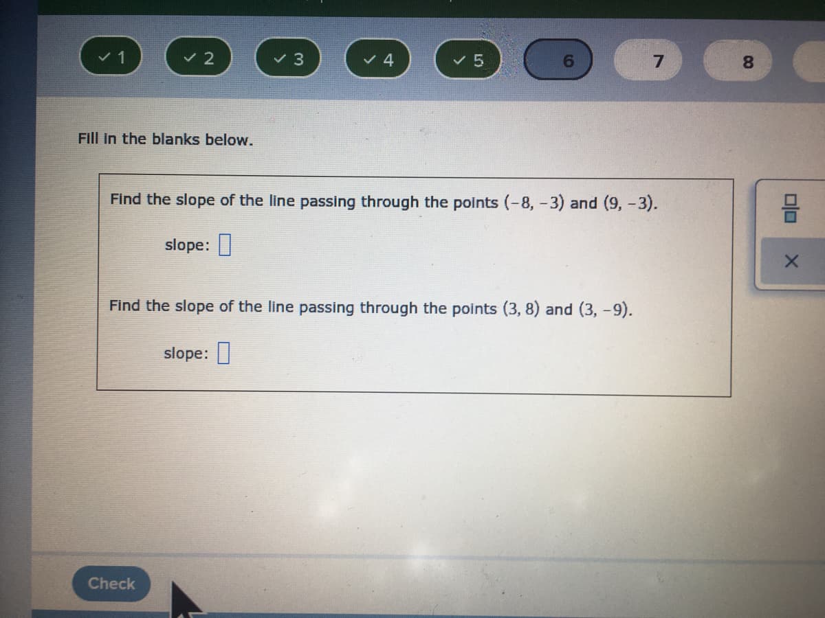 1
v 4
v 5
8.
Fill in the blanks below.
Find the slope of the line passing through the points (-8, -3) and (9,-3).
slope: |
Find the slope of the line passing through the points (3, 8) and (3, -9).
slope:
Check
