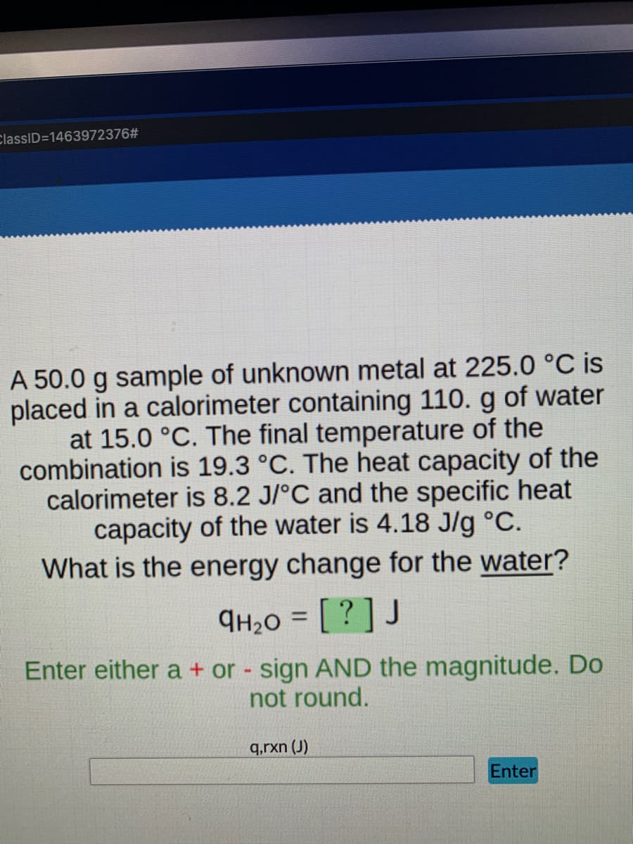 ClassID=1463972376#
A 50.0 g sample of unknown metal at 225.0 °C is
placed in a calorimeter containing 110. g of water
at 15.0 °C. The final temperature of the
combination is 19.3 °C. The heat capacity of the
calorimeter is 8.2 J/°C and the specific heat
capacity of the water is 4.18 J/g °C.
What is the energy change for the water?
9H₂0 = [?] J
Enter either a + or - sign AND the magnitude. Do
not round.
q,rxn (J)
Enter