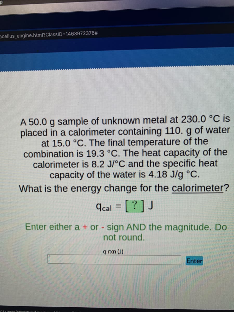 acellus_engine.html?ClassID=1463972376#
A 50.0 g sample of unknown metal at 230.0 °C is
placed in a calorimeter containing 110. g of water
at 15.0 °C. The final temperature of the
combination is 19.3 °C. The heat capacity of the
calorimeter is 8.2 J/°C and the specific heat
capacity of the water is 4.18 J/g °C.
What is the energy change for the calorimeter?
acal = [? ] J
Enter either a + or - sign AND the magnitude. Do
not round.
q,rxn (J)
Enter
03- 2033 Informational