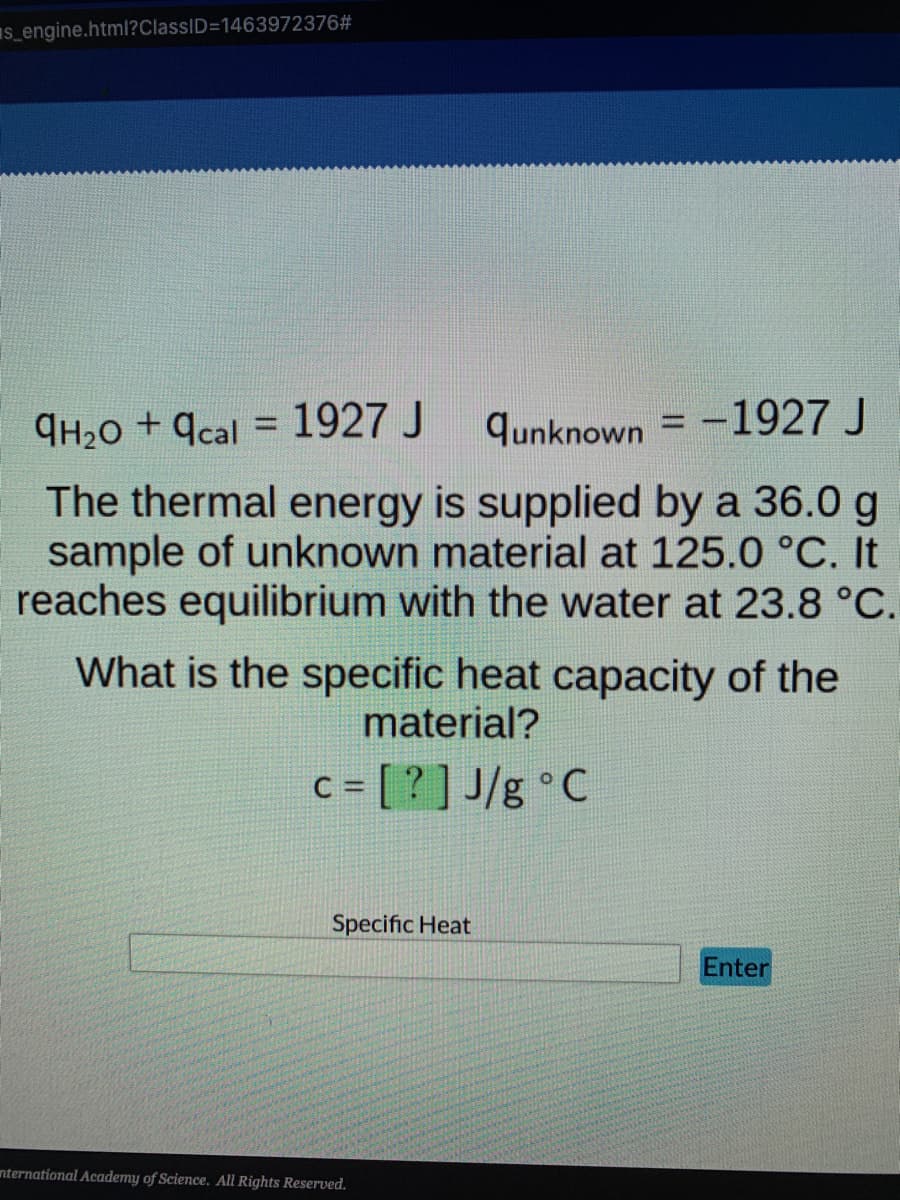 s_engine.html?ClassID=1463972376#
qH₂O +qcal = 1927 J
qunknown-1927 J
The thermal energy is supplied by a 36.0 g
sample of unknown material at 125.0 °C. It
reaches equilibrium with the water at 23.8 °C.
What is the specific heat capacity of the
material?
c = [?] J/g °C
Specific Heat
Enter
International Academy of Science. All Rights Reserved.