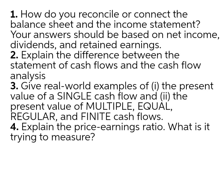 1. How do you reconcile or connect the
balance sheet and the income statement?
Your answers should be based on net income,
dividends, and retained earnings.
2. Explain the difference between the
statement of cash flows and the cash flow
analysis
3. Gíve real-world examples of (i) the present
value of a SINGLE cash flow and (ii) the
present value of MULTIPLE, EQUAL,
REGULAR, and FINITE cash flows.
4. Explain the price-earnings ratio. What is it
trying to measure?
