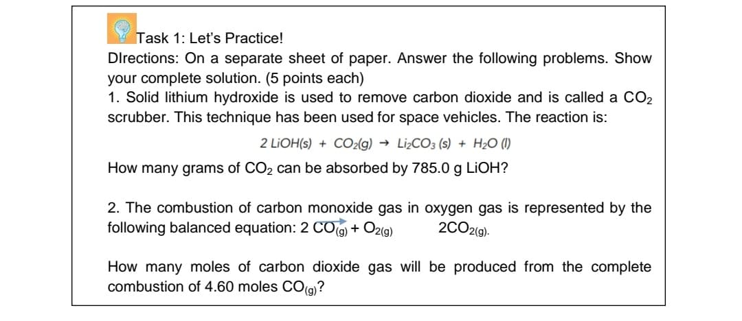 Task 1: Let's Practice!
Directions: On a separate sheet of paper. Answer the following problems. Show
your complete solution. (5 points each)
1. Solid lithium hydroxide is used to remove carbon dioxide and is called a CO2
scrubber. This technique has been used for space vehicles. The reaction is:
2 LIOH(s) + CO2(g) → Li¿CO3 (s) + H2O (I)
How many grams of CO2 can be absorbed by 785.0 g LİOH?
2. The combustion of carbon monoxide gas in oxygen gas is represented by the
following balanced equation: 2 CO(g) + O2(g)
2CO2(9).
How many moles of carbon dioxide gas will be produced from the complete
combustion of 4.60 moles CO(g)?

