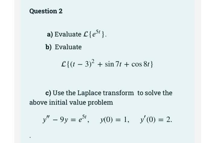 Question 2
a) Evaluate £{e5¹}.
b) Evaluate
L{(t− 3)² + sin 7t + cos 8t}
c) Use the Laplace transform to solve the
above initial value problem
y" - 9y = est, y(0) = 1, y'(0) = 2.
