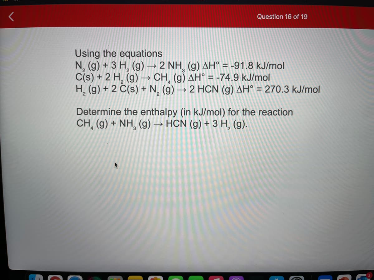 Question 16 of 19
Using the equations
N, (g) + 3 H, (g) → 2 NH, (g) AH° = -91.8 kJ/mol
C(s) + 2 H, (g) –→ CH, (g) AH° = -74.9 kJ/mol
H, (g) + 2 Č(s) + N, (g)
>
2 HCN (g) AH° = 270.3 kJ/mol
Determine the enthalpy (in kJ/mol) for the reaction
CH, (g) + NH, (g) → HCN (g) + 3 H, (g).
