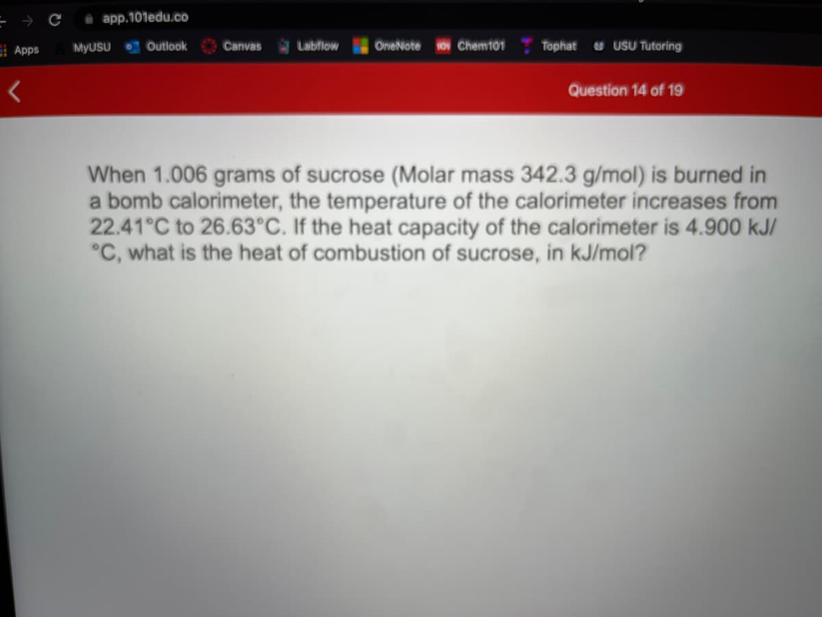 O app.101edu.co
| OneNiote Chemi01
Tophat u USU Tutoring
E Apps
MYUSU
O Outlook
Canvas
Labflow
Question 14 of 19
When 1.006 grams of sucrose (Molar mass 342.3 g/mol) is burned in
a bomb calorimeter, the temperature of the calorimeter increases from
22.41°C to 26.63°C. If the heat capacity of the calorimeter is 4.900 kJI
°C, what is the heat of combustion of sucrose, in kJ/mol?
