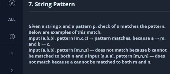 7. String Pattern
ALL
Given a string x and a pattern p, check of x matches the pattern.
Below are examples of this match.
Input [a,b,b), pattern [m,c,c] – pattern matches, because a -m,
and b- c.
Input [a,b,b], pattern [m,n,s] - does not match because b cannot
be matched to both n and s Input [a,a,a], pattern [m,n,n] – does
not match because a cannot be matched to both m and n.
2.
