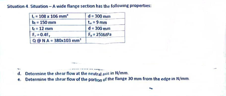 Situation 4. Situation - A wide flange section has the following properties:
I= 108 x 106 mm
b = 150 mm
t₁ = 12 mm
F₂=0.4F,
Q@NA = 380x103 mm¹
d=300 mm
t = 9 mm
d = 300 mm
F, = 250MPa
d. Determine the shear flow at the neutral axis in N/mm.
e. Determine the shear flow of the portion of the flange 30 mm from the edge in N/mm
