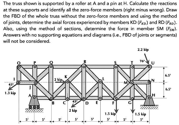 The truss shown is supported by a roller at A and a pin at H. Calculate the reactions
at these supports and identify all the zero-force members (right minus wrong). Draw
the FBD of the whole truss without the zero-force members and using the method
of joints, determine the axial forces experienced by members KD (FKD) and RD (FRD).
Also, using the method of sections, determine the force in member SM (FSM).
Answers with no supporting equations and diagrams (i.e., FBD of joints or segments)
will not be considered.
43°
1.3 kip
5¹
2 kip
5'
K
C
43°
2 kip
5'
DE
5'
F
1.5 kip
5'
2.2 kip
76⁰
1.5 kip
5'
-------
N
H
6.5'
6.5'
