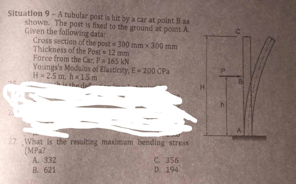 Situation 9-A tubular post is hit by a car at point B as
shown. The post is fixed to the ground at point A.
Given the following data:
Cross section of the post = 300 mm x 300 mm
Thickness of the Post = 12 mm
Force from the Car, P = 165 kN
Youngs's Modulus of Elasticity, E = 200 CPa
H = 2.5 m; h=1.5m
This the def
27. What is the resulting maximum bending stress
(MPa?
A. 332
B. 621
C. 356
D. 194
h