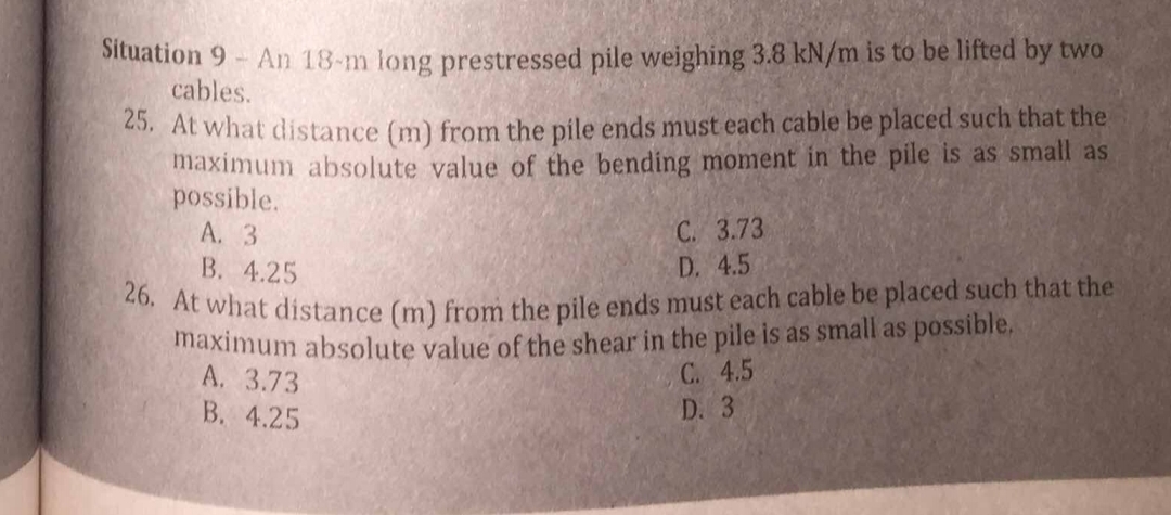 Situation 9 - An 18-m long prestressed pile weighing 3.8 kN/m is to be lifted by two
cables.
25. At what distance (m) from the pile ends must each cable be placed such that the
maximum absolute value of the bending moment in the pile is as small as
possible.
A. 3
C. 3.73
B. 4.25
D. 4.5
26. At what distance (m) from the pile ends must each cable be placed such that the
maximum absolute value of the shear in the pile is as small as possible.
A. 3.73
C. 4.5
D. 3
B. 4.25