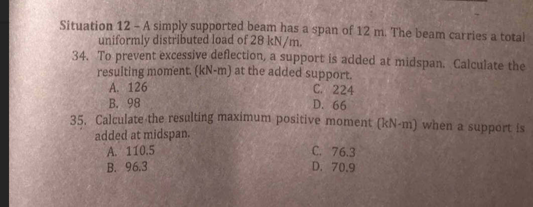 Situation 12 - A simply supported beam has a span of 12 m. The beam carries a total
uniformly distributed load of 28 kN/m.
34. To prevent excessive deflection, a support is added at midspan. Calculate the
resulting moment. (kN-m) at the added support.
A. 126
C. 224
D. 66
B. 98
35. Calculate the resulting maximum positive moment (kN-m) when a support is
added at midspan.
A. 110.5
B. 96.3
C. 76.3
D. 70.9