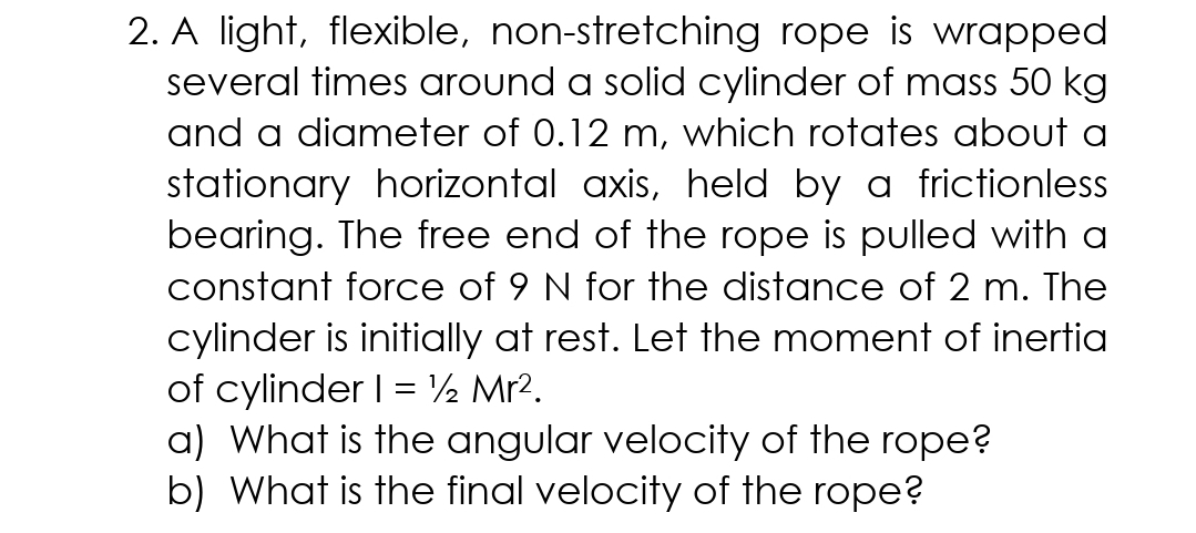 2. A light, flexible, non-stretching rope is wrapped
several times around a solid cylinder of mass 50 kg
and a diameter of 0.12 m, which rotates about a
stationary horizontal axis, held by a frictionless
bearing. The free end of the rope is pulled with a
constant force of 9 N for the distance of 2 m. The
cylinder is initially at rest. Let the moment of inertia
of cylinder I = ½ Mr?.
a) What is the angular velocity of the rope?
b) What is the final velocity of the rope?
