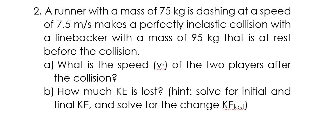 2. A runner with a mass of 75 kg is dashing at a speed
of 7.5 m/s makes a perfectly inelastic collision with
a linebacker with a mass of 95 kg that is at rest
before the collision.
a) What is the speed (vr) of the two players after
the collision?
b) How much KE is lost? (hint: solve for initial and
final KE, and solve for the change KElost)
